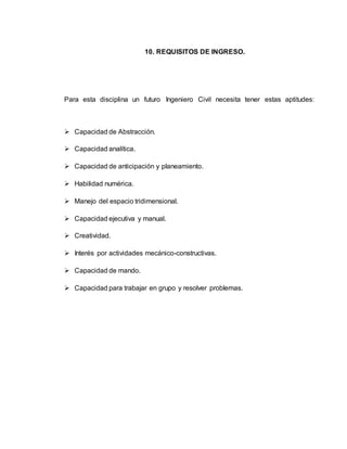 10. REQUISITOS DE INGRESO. 
Para esta disciplina un futuro Ingeniero Civil necesita tener estas aptitudes: 
 Capacidad de Abstracción. 
 Capacidad analítica. 
 Capacidad de anticipación y planeamiento. 
 Habilidad numérica. 
 Manejo del espacio tridimensional. 
 Capacidad ejecutiva y manual. 
 Creatividad. 
 Interés por actividades mecánico-constructivas. 
 Capacidad de mando. 
 Capacidad para trabajar en grupo y resolver problemas. 
 