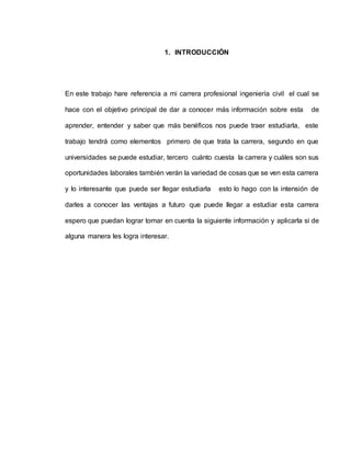 1. INTRODUCCIÓN 
En este trabajo hare referencia a mi carrera profesional ingeniería civil el cual se 
hace con el objetivo principal de dar a conocer más información sobre esta de 
aprender, entender y saber que más benéficos nos puede traer estudiarla, este 
trabajo tendrá como elementos primero de que trata la carrera, segundo en que 
universidades se puede estudiar, tercero cuánto cuesta la carrera y cuáles son sus 
oportunidades laborales también verán la variedad de cosas que se ven esta carrera 
y lo interesante que puede ser llegar estudiarla esto lo hago con la intensión de 
darles a conocer las ventajas a futuro que puede llegar a estudiar esta carrera 
espero que puedan lograr tomar en cuenta la siguiente información y aplicarla si de 
alguna manera les logra interesar. 
 