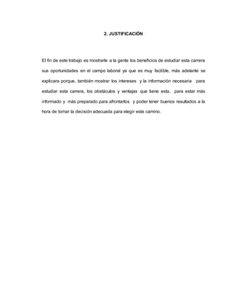 2. JUSTIFICACIÓN 
El fin de este trabajo es mostrarle a la gente los beneficios de estudiar esta carrera 
sus oportunidades en el campo laboral ya que es muy factible, más adelante se 
explicara porque, también mostrar los intereses y la información necesaria para 
estudiar esta carrera, los obstáculos y ventajas que tiene esta, para estar más 
informado y más preparado para afrontarlos y poder tener buenos resultados a la 
hora de tomar la decisión adecuada para elegir este camino. 
 