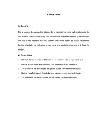 3. OBJETIVOS 
 General 
Dar a conocer los conceptos básicos de la carrera ingeniería civil mostrándolo de 
una manera didáctica práctica y fácil de entender todas las ventajas y desventajas 
que nos puede traer estudiar esta carrera y las zonas donde se podría hacer más 
factible el estudio de esta para poder tomar una decisión adecuada a la hora de 
elegirla. 
 Específicos: 
o Informar de una manera didáctica los conocimientos de la ingeniería civil. 
o Mostrar las ventajas y desventajas que nos puede traer estudiarla. 
o Dar a conocer las dificultades de que se puede presentar al estudiarla. 
o Mostrar beneficios en el ámbito laboral que nos puede traer estudiarla. 
o Dar a conocer las universidades en las cuales podemos estudiarla. 
 