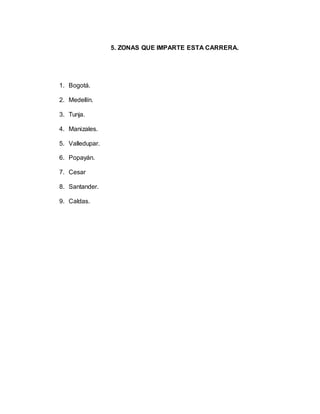 5. ZONAS QUE IMPARTE ESTA CARRERA. 
1. Bogotá. 
2. Medellín. 
3. Tunja. 
4. Manizales. 
5. Valledupar. 
6. Popayán. 
7. Cesar 
8. Santander. 
9. Caldas. 
 