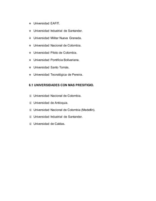  Universidad EAFIT. 
 Universidad Industrial de Santander. 
 Universidad Militar Nueva Granada. 
 Universidad Nacional de Colombia. 
 Universidad Piloto de Colombia. 
 Universidad Pontificia Bolivariana. 
 Universidad Santo Tomás. 
 Universidad Tecnológica de Pereira. 
6.1 UNIVERSIDADES CON MAS PRESITIGIO. 
 Universidad Nacional de Colombia. 
 Universidad de Antioquia. 
 Universidad Nacional de Colombia (Medellín). 
 Universidad Industrial de Santander. 
 Universidad de Caldas. 
 