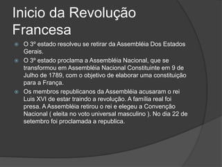 Inicio da Revolução
Francesa
 O 3º estado resolveu se retirar da Assembléia Dos Estados
Gerais.
 O 3º estado proclama a Assembléia Nacional, que se
transformou em Assembléia Nacional Constituinte em 9 de
Julho de 1789, com o objetivo de elaborar uma constituição
para a França.
 Os membros republicanos da Assembléia acusaram o rei
Luis XVI de estar traindo a revolução. A família real foi
presa. A Assembléia retirou o rei e elegeu a Convenção
Nacional ( eleita no voto universal masculino ). No dia 22 de
setembro foi proclamada a republica.
 