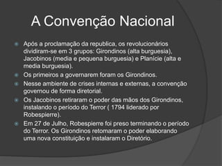 A Convenção Nacional
 Após a proclamação da republica, os revolucionários
dividiram-se em 3 grupos: Girondinos (alta burguesia),
Jacobinos (media e pequena burguesia) e Planície (alta e
media burguesia).
 Os primeiros a governarem foram os Girondinos.
 Nesse ambiente de crises internas e externas, a convenção
governou de forma diretorial.
 Os Jacobinos retiraram o poder das mãos dos Girondinos,
instalando o período do Terror ( 1794 liderado por
Robespierre).
 Em 27 de Julho, Robespierre foi preso terminando o período
do Terror. Os Girondinos retomaram o poder elaborando
uma nova constituição e instalaram o Diretório.
 