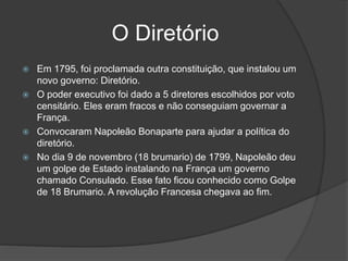 O Diretório
 Em 1795, foi proclamada outra constituição, que instalou um
novo governo: Diretório.
 O poder executivo foi dado a 5 diretores escolhidos por voto
censitário. Eles eram fracos e não conseguiam governar a
França.
 Convocaram Napoleão Bonaparte para ajudar a política do
diretório.
 No dia 9 de novembro (18 brumario) de 1799, Napoleão deu
um golpe de Estado instalando na França um governo
chamado Consulado. Esse fato ficou conhecido como Golpe
de 18 Brumario. A revolução Francesa chegava ao fim.
 