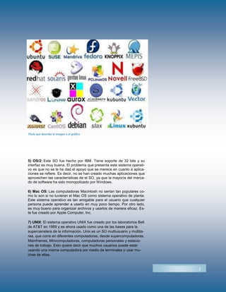 5) OS/2: Este SO fue hecho por IBM. Tiene soporte de 32 bits y su
interfaz es muy buena. El problema que presenta este sistema operati-
vo es que no se le ha dad el apoyo que se merece en cuanto a aplica-
ciones se refiere. Es decir, no se han creado muchas aplicaciones que
aprovechen las características de el SO, ya que la mayoría del merca-
do de software ha sido monopolizado por Windows.
6) Mac OS: Las computadoras Macintosh no serían tan populares co-
mo lo son si no tuvieran el Mac OS como sistema operativo de planta.
Este sistema operativo es tan amigable para el usuario que cualquier
persona puede aprender a usarlo en muy poco tiempo. Por otro lado,
es muy bueno para organizar archivos y usarlos de manera eficaz. Es-
te fue creado por Apple Computer, Inc.
7) UNIX: El sistema operativo UNIX fue creado por los laboratorios Bell
de AT&T en 1969 y es ahora usado como una de las bases para la
supercarretera de la información. Unix es un SO multiusuario y multita-
rea, que corre en diferentes computadoras, desde supercomputadoras,
Mainframes, Minicomputadoras, computadoras personales y estacio-
nes de trabajo. Esto quiere decir que muchos usuarios puede estar
usando una misma computadora por medio de terminales o usar mu-
chas de ellas.
3
Título que describe la imagen o el gráfico
 