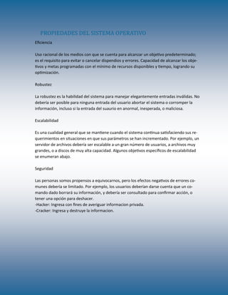 Eficiencia
Uso racional de los medios con que se cuenta para alcanzar un objetivo predeterminado;
es el requisito para evitar o cancelar dispendios y errores. Capacidad de alcanzar los obje-
tivos y metas programadas con el mínimo de recursos disponibles y tiempo, logrando su
optimización.
Robustez
La robustez es la habilidad del sistema para manejar elegantemente entradas inválidas. No
debería ser posible para ninguna entrada del usuario abortar el sistema o corromper la
información, incluso si la entrada del suaurio en anormal, inesperada, o maliciosa.
Escalabilidad
Es una cualidad general que se mantiene cuando el sistema continua satisfaciendo sus re-
querimientos en situaciones en que sus parámetros se han incrementado. Por ejemplo, un
servidor de archivos debería ser escalable a un gran número de usuarios, a archivos muy
grandes, o a discos de muy alta capacidad. Algunos objetivos específicos de escalabilidad
se enumeran abajo.
Seguridad
Las personas somos propensos a equivocarnos, pero los efectos negativos de errores co-
munes debería se limitado. Por ejemplo, los usuarios deberían darse cuenta que un co-
mando dado borrará su información, y debería ser consultado para confirmar acción, o
tener una opción para deshacer.
-Hacker: Ingresa con fines de averiguar informacion privada.
-Cracker: Ingresa y destruye la informacion.
PROPIEDADES DEL SISTEMA OPERATIVO
 