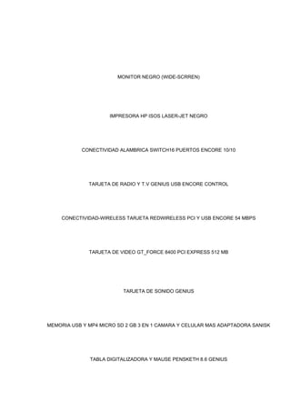 MONITOR NEGRO (WIDE-SCRREN)
IMPRESORA HP ISOS LASER-JET NEGRO
CONECTIVIDAD ALAMBRICA SWITCH16 PUERTOS ENCORE 10/10
TARJETA DE RADIO Y T.V GENIUS USB ENCORE CONTROL
CONECTIVIDAD-WIRELESS TARJETA REDWIRELESS PCI Y USB ENCORE 54 MBPS
TARJETA DE VIDEO GT_FORCE 8400 PCI EXPRESS 512 MB
TARJETA DE SONIDO GENIUS
MEMORIA USB Y MP4 MICRO SD 2 GB 3 EN 1 CAMARA Y CELULAR MAS ADAPTADORA SANISK
TABLA DIGITALIZADORA Y MAUSE PENSKETH 8.6 GENIUS
