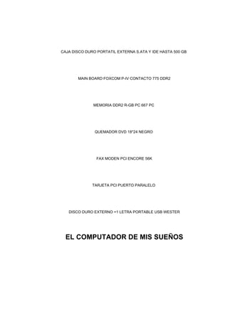CAJA DISCO DURO PORTATIL EXTERNA S.ATA Y IDE HASTA 500 GB
MAIN BOARD FOXCOM P-IV CONTACTO 775 DDR2
MEMORIA DDR2 R-GB PC 667 PC
QUEMADOR DVD 18*24 NEGRO
FAX MODEN PCI ENCORE 56K
TARJETA PCI PUERTO PARALELO
DISCO DURO EXTERNO =1 LETRA PORTABLE USB WESTER
EL COMPUTADOR DE MIS SUEÑOS