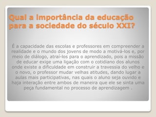 Qual a importância da educação
para a sociedade do século XXI?
É a capacidade das escolas e professores em compreender a
realidade e o mundo dos jovens de modo a motivá-los e, por
meio de diálogo, atraí-los para o aprendizado, pois a missão
de educar exige uma ligação com o cotidiano dos alunos
onde existe a dificuldade em construir a travessia do velho e
o novo, o professor mudar velhas atitudes, dando lugar a
aulas mais participativas, nas quais o aluno seja ouvido e
haja interação entre ambos de maneira que ele se sinta uma
peça fundamental no processo de aprendizagem .
 