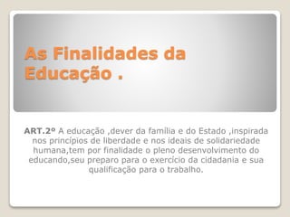 As Finalidades da
Educação .
ART.2º A educação ,dever da família e do Estado ,inspirada
nos princípios de liberdade e nos ideais de solidariedade
humana,tem por finalidade o pleno desenvolvimento do
educando,seu preparo para o exercício da cidadania e sua
qualificação para o trabalho.
 