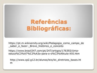 Referências
Bibliográficas:
https://www.brasil247.com/pt/247/artigos/176392/Uma-
educa%C3%A7%C3%A3o-para-o-s%C3%A9culo-XXI.htm
https://pt.m.wikiversity.org/wiki/Pedagogia_como_campo_de
_saber_e_fazer:_Breve_histórico_e_conceito
http://www.cp2.g12.br/alunos/leis/lei_diretrizes_bases.ht
m
 