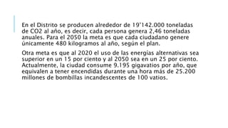 En el Distrito se producen alrededor de 19’142.000 toneladas
de CO2 al año, es decir, cada persona genera 2,46 toneladas
anuales. Para el 2050 la meta es que cada ciudadano genere
únicamente 480 kilogramos al año, según el plan.
Otra meta es que al 2020 el uso de las energías alternativas sea
superior en un 15 por ciento y al 2050 sea en un 25 por ciento.
Actualmente, la ciudad consume 9.195 gigavatios por año, que
equivalen a tener encendidas durante una hora más de 25.200
millones de bombillas incandescentes de 100 vatios.
 