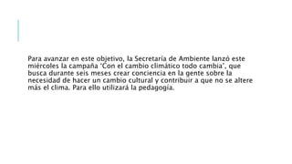 Para avanzar en este objetivo, la Secretaría de Ambiente lanzó este
miércoles la campaña ‘Con el cambio climático todo cambia’, que
busca durante seis meses crear conciencia en la gente sobre la
necesidad de hacer un cambio cultural y contribuir a que no se altere
más el clima. Para ello utilizará la pedagogía.
 