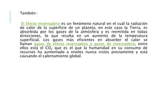 También :
El Efecto Invernadero es un fenómeno natural en el cuál la radiación
de calor de la superficie de un planeta, en este caso la Tierra, es
absorbida por los gases de la atmósfera y es reemitida en todas
direcciones, lo que resulta en un aumento de la temperatura
superficial. Los gases más eficientes en absorber el calor se
llaman gases de efecto invernadero o gases de invernadero, entre
ellos está el CO2 que es el que la humanidad en su consumo de
recursos ha aumentado a niveles nunca vistos previamente y está
causando el calentamiento global.
 