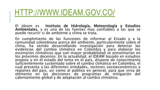 HTTP://WWW.IDEAM.GOV.CO/
El ideam es Instituto de Hidrología, Meteorología y Estudios
Ambientales, y es una de las fuentes mas confiables a las que se
puede recurrir si de ambiente y clima se trata.
En cumplimiento de las funciones de informar al Estado y a la
comunidad colombiana acerca del ambiente, particularmente sobre el
clima, ha venido desarrollando investigación para detectar las
evidencias del cambio climático en Colombia y para elaborar los
escenarios climáticos que con mayor probabilidad se presentarían en
los próximos decenios. En la actualidad, el IDEAM basado en estudios
propios y en el estado del tema en el país, dispone de conocimiento
suficientemente sustentado sobre el cambio climático en Colombia, el
cual presenta a las diferentes entidades, sectores socioeconómicos y
regiones del país, así como al público en general, para que sirva de
elemento en las decisiones de programas de mitigación del
calentamiento global y de adaptación al cambio climático.
 