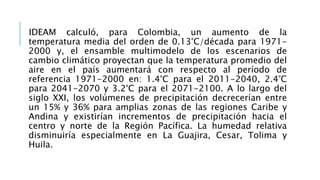 IDEAM calculó, para Colombia, un aumento de la
temperatura media del orden de 0.13°C/década para 1971-
2000 y, el ensamble multimodelo de los escenarios de
cambio climático proyectan que la temperatura promedio del
aire en el país aumentará con respecto al período de
referencia 1971-2000 en: 1.4°C para el 2011-2040, 2.4°C
para 2041-2070 y 3.2°C para el 2071-2100. A lo largo del
siglo XXI, los volúmenes de precipitación decrecerían entre
un 15% y 36% para amplias zonas de las regiones Caribe y
Andina y existirían incrementos de precipitación hacia el
centro y norte de la Región Pacífica. La humedad relativa
disminuiría especialmente en La Guajira, Cesar, Tolima y
Huila.
 
