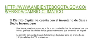 HTTP://WWW.AMBIENTEBOGOTA.GOV.CO/
WEB/SDA/CAMBIO-CLIMATICO
El Distrito Capital ya cuenta con el inventario de Gases
Efecto Invernadero
Una fuente muy importante es la de la secretaria distrital de ambiente que nos
brinda graficas detalladas de los gases invernadero que emitimos en Bogotá
La emisión per cápita de cada habitante de la ciudad sería en promedio de
1.89 toneladas de CO2 equivalente .
 