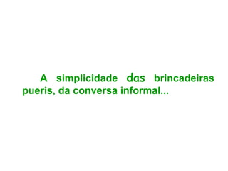 A simplicidade  das  brincadeiras pueris, da conversa informal... 