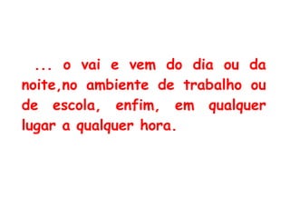 ... o vai e vem do dia ou da noite,no ambiente de trabalho ou de escola, enfim, em qualquer lugar a qualquer hora. 