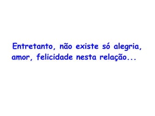 Entretanto, não existe só alegria, amor, felicidade nesta relação... 