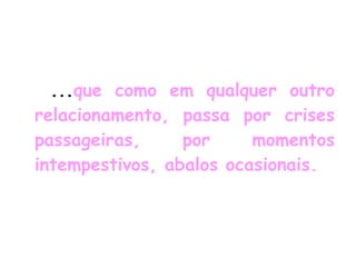 ... que como em qualquer outro relacionamento, passa por crises passageiras, por momentos intempestivos, abalos ocasionais.   