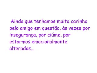 Ainda que tenhamos muito carinho pelo amigo em questão, às vezes por insegurança, por ciúme, por estarmos emocionalmente alterados...  
