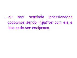 ....ou nos sentindo pressionados   acabamos sendo injustos com ele e isso pode ser recíproco.  