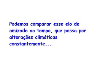 Podemos comparar esse elo de amizade ao tempo, que passa por alterações climáticas constantemente... 