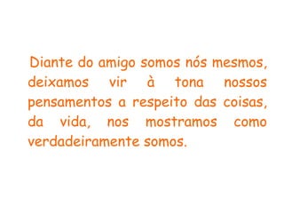 Diante do amigo somos nós mesmos, deixamos vir à tona nossos pensamentos a respeito das coisas, da vida, nos mostramos como verdadeiramente somos.   