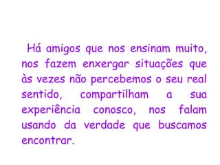 Há amigos que nos ensinam muito, nos fazem enxergar situações que às vezes não percebemos o seu real sentido, compartilham a sua experiência conosco, nos falam usando da verdade que buscamos encontrar.  