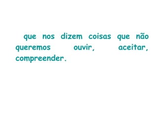 que nos dizem coisas que não queremos ouvir, aceitar, compreender. 