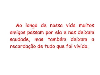 Ao longo de nossa vida muitos amigos passam por ela e nos deixam saudade, mas também deixam a recordação de tudo que foi vivido.  