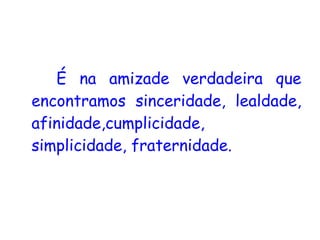 É na amizade verdadeira que encontramos sinceridade, lealdade, afinidade,cumplicidade, simplicidade, fraternidade.   