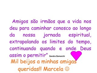 Mil beijos a minhas amigas queridas!! Marcela   Amigos são irmãos que a vida nos deu para caminhar conosco ao longo da nossa jornada espiritual, extrapolando os limites do tempo, continuando quando e onde Deus assim o permitir”  Sandra Demarchi   