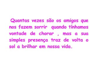 Quantas vezes são os amigos que nos fazem sorrir  quando tínhamos vontade de chorar , mas a sua simples presença traz de volta o sol a brilhar em nossa vida. 