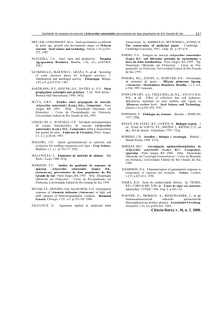 Qualidade de sementes de marcela (Achyrocline satureioides) provenientes de duas populações do Rio Grande do Sul.
DEY, B.B., CHOUDHURY, M.A. Seed germination as affected
by plant age, growth and development stages of Ocimum
sanctum. Seed science and technology, Zürich, v.10, p.243255, 1982.
FILGUEIRA, T.S. Seed vigor and produtivity. Pesquisa
Agropecuária Brasileira, Brasília, v.16, n.6, p.851-854,
1981.
GUTKIND,G.O., MARTINO,V., GRAÑA, N., et al. Screening
of south american plants for biological activities. 1.
Antibacterial and antifungal activity. Fitoterapia, Milano,
v.52, n.5, p.213-218., 1981.
HARTMANN, H.T., KESTER, D.E., DAVIES Jr., F.T. Plant
propagation: principles and practices. 5 ed. New Jersey :
Prentice-Hall International, 1990. 647p.
IKUTA, A.R.Y. Estudos sobre propagação de marcela,
Achyrocline satureioides (Lam.) D.C., Compositae. Porto
Alegre, RS, 1993.
205p.
Dissertação (Mestrado em
Fitotecnia) – Curso de Pós-graduação em Fitotecnia,
Universidade Federal do Rio Grande do Sul, 1993.
LANGELOH, A., SCHENKEL, E.P. Atividade antiespasmódica
do extrato hidroalcoólico de marcela (Achyrocline
satureioides, (Lam.), D.C., Compositae) sobre a musculatura
lisa genital de ratos. Cadernos de Farmácia, Porto Alegre,
v.1, n.1, p.38-44, 1985.
MAGUIRE, J.D.
Speed germination-aid in selection and
evaluation for seedling emergence and vigor. Crop Science,
Madison, v.2, n.1, p.176-177, 1962.
MALAVOLTA, E. Elementos de nutrição de plantas. São
Paulo : Ceres, 1980. 253p.
MARQUES, F.C. Análise da qualidade de sementes de
Achyrocline
satureioides
marcela,
(Lam.)
D.C.
(Asteraceae), provenientes de duas populações do Rio
Grande do Sul. Porto Alegre, RS, 1995. 143p. Dissertação
(Mestrado em Fitotecnia) – Curso de Pós-graduação em
Fitotecnia, Universidade Federal do Rio Grande do Sul, 1995.
MEYER, S.E., MONSEN, S.B., McARTHUR, E.D. Germination
response of Artemisia tridentata (Asteraceae) to light and
chill: patterns of between-population variation. Botanical
Gazzete, Chicago, v.151, n.2, p.176-183, 1990.
PALEVITCH, D.

Agronomy applied to medicinal plant

247

conservation. In: AKERELE,O., HEYWOOD,V., SYNGE, H.
Cambridge :
The conservation of medicinal plants.
Cambridge University, 1991. Chap. 10. p.167-178.
PARDO, V.A. Estaquia de marcela Achyrocline satureioides
(Lam.) D.C. sob diferentes períodos de enraizmento e
doses de ácido indolbutírico. Porto Alegre, RS, 1995. 78p.
Dissertação (Mestrado em Fitotecnia) – Curso de Pósgraduação em Fitotecnia, Universidade Federal do Rio Grande
do Sul, 1995.
PEREIRA, M.L., ZANON, A., SCHEFFER, M.C. Germinação
de sementes de guaco - Mikania glomerata Spreng.
(Asteraceae). Horticultura Brasileira, Brasília, v.13, n.1,
p.104, 1995. (resumo).
PONNUSWAMY, A.S., CHELLAPILLAI, K.L., VINAYA RAI,
R.S., et al.
Effect of collection date and hydrationdehydration treatment on seed viability and vigour os
Ailanterus exclera hoxb. Seed Science and Technology,
Zürich, v.19, p.591-595, 1991.
POPINIGIS, F. Fisiologia da semente. Brasília : AGIPLAN,
1977. 289p.
RAVEN, P.H, EVERT, R.F., CURTIS, H. Biologia vegetal. 2
ed. (Trad. de VOEUX, P.L., RIZZINI, I., RIZZINI, C.T., et
al.). Rio de Janeiro : Guanabara, 1978. 723p.
ROMERO, F.B. Semillas - biologia y tecnologia. Madrid :
Mundi-Prensa, 1989. 637p.
SIMÕES,C.M.O.
Investigação químico-farmacêutica de
Achyrocline satureioides (Lam.) D.C.- Compositae(marcela). Porto Alegre, RS, 1984. 186p. Dissertação
(Mestrado em Tecnologia Farmacêutica) – Curso de Mestrado
em Farmácia, Universidade Federal do Rio Grande do Sul,
1984.
THOMPSON, P.A. Characterization of germination response to
temperature of sepecies and ecotypes. Nature, London,
v.225, p.827-831, 1970.
VIEIRA, R.D. Teste de condutividade elétrica. In: VIEIRA,
R.D., CARVALHO, N.M. de. Testes de vigor em sementes.
Jaboticabal : FUNEP, 1994. Cap. 5. p.103-132.
WAGNER, H., PROKSCH, A., RIESS-MAURER, I., et al.
Immununstimulierend
wirkende
polisaccharide
(heteroglikane) aus hoehen planzen. Arzneimittel-Forschung,
Aulendorf, v.34, n.6, p.659-661, 1984.

Ciência Rural, v. 30, n. 2, 2000.

 