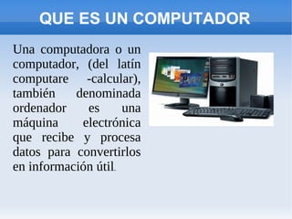 QUE ES UN COMPUTADOR
Una computadora o un
computador, (del latín
computare -calcular),
también    denominada
ordenador    es      una
máquina     electrónica
que recibe y procesa
datos para convertirlos
en información útil.
 
