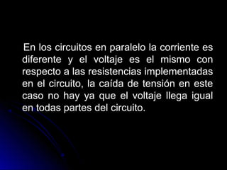 En los circuitos en paralelo la corriente esEn los circuitos en paralelo la corriente es
diferente y el voltaje es el mismo condiferente y el voltaje es el mismo con
respecto a las resistencias implementadasrespecto a las resistencias implementadas
en el circuito, la caída de tensión en esteen el circuito, la caída de tensión en este
caso no hay ya que el voltaje llega igualcaso no hay ya que el voltaje llega igual
en todas partes del circuito.en todas partes del circuito.
 