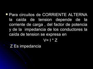  Para circuitos de CORRIENTE ALTERNAPara circuitos de CORRIENTE ALTERNA
la caída de tension depende de lala caída de tension depende de la
corriente de carga , del factor de potenciacorriente de carga , del factor de potencia
y de la impedancia de los conductores lay de la impedancia de los conductores la
caída de tension se expresa encaída de tension se expresa en
V= I * ZV= I * Z
Z Es impedanciaZ Es impedancia
 