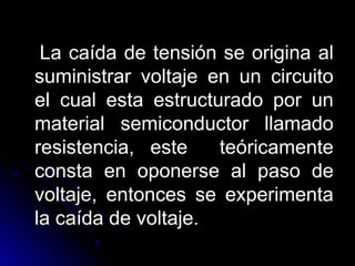 La caída de tensión se origina alLa caída de tensión se origina al
suministrar voltaje en un circuitosuministrar voltaje en un circuito
el cual esta estructurado por unel cual esta estructurado por un
material semiconductor llamadomaterial semiconductor llamado
resistencia, este teóricamenteresistencia, este teóricamente
consta en oponerse al paso deconsta en oponerse al paso de
voltaje, entonces se experimentavoltaje, entonces se experimenta
la caída de voltaje.la caída de voltaje.
 