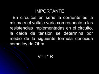 IMPORTANTEIMPORTANTE
En circuitos en serie la corriente es laEn circuitos en serie la corriente es la
misma y el voltaje varia con respecto a lasmisma y el voltaje varia con respecto a las
resistencias implementadas en el circuito,resistencias implementadas en el circuito,
la caída de tension se determina porla caída de tension se determina por
medio de la siguiente formula conocidamedio de la siguiente formula conocida
como ley de Ohmcomo ley de Ohm
V= I * RV= I * R
 