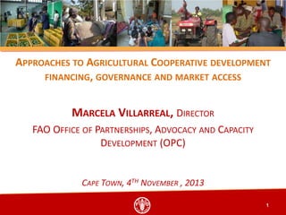 APPROACHES TO AGRICULTURAL COOPERATIVE DEVELOPMENT
FINANCING, GOVERNANCE AND MARKET ACCESS

MARCELA VILLARREAL, DIRECTOR
FAO OFFICE OF PARTNERSHIPS, ADVOCACY AND CAPACITY
DEVELOPMENT (OPC)

CAPE TOWN, 4TH NOVEMBER , 2013
1

 