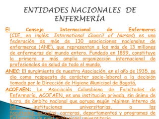 El Consejo Internacional de Enfermeras
(CIE, en inglés: International Council of Nurses) es una
federación de más de 130 asociaciones nacionales de
enfermeras (ANE), que representan a los más de 13 millones
de enfermeras del mundo entero. Fundado en 1899, constituye
la primera y más amplia organización internacional de
profesionales de salud de todo el mundo.
ANEC: El surgimiento de nuestra Asociación, en el año de 1935, se
dio como respuesta de carácter socio-laboral a la decisión
tomada por la Dirección de Higiene Municipal de Bogotá.
ACOFAEN: La Asociación Colombiana de Facultades de
Enfermería, ACOFAEN, es una institución privada, sin ánimo de
lucro, de ámbito nacional que agrupa según régimen interno de
las instituciones universitarias, a las
facultades, escuelas, carreras, departamentos y programas de
 