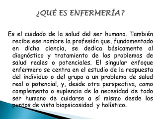 Es el cuidado de la salud del ser humano. También
recibe ese nombre la profesión que, fundamentado
en dicha ciencia, se dedica básicamente al
diagnóstico y tratamiento de los problemas de
salud reales o potenciales. El singular enfoque
enfermero se centra en el estudio de la respuesta
del individuo o del grupo a un problema de salud
real o potencial, y, desde otra perspectiva, como
complemento o suplencia de la necesidad de todo
ser humano de cuidarse a sí mismo desde los
puntos de vista biopsicosidad y holístico.
 