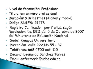 • Nivel de formación: Profesional
• Titulo: enfermero profesional
• Duración: 9 semestres (4 años y medio)
• Código SNIES: 21478
• Registro Calificado: por 7 años, según
Resolución No. 5911 del 5 de Octubre de 2007
del Ministerio de Educación Nacional
• Sede: Campus Universitario
• Dirección: calle 222 No 55 - 37
• Teléfonos: 668 4700 ext. 110
• Decano: Leonardo Sánchez Torres
• Email: enfermeria@udca.edu.co
 