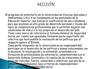 El programa de enfermería de la Universidad de Ciencias Aplicadas y
Ambientales U.D.C.A se fundamenta en los postulados de la
Educación Superior, que buscan la cualificación de sus ciudadanos
para que alcancen un alto grado de desarrollo personal a través del
logro de competencias profesionales que le permitan mejorar sus
condiciones de vida y a la vez propicien el desarrollo del país.
Tiene como marco de referencia el Sistema General de Seguridad
Social, por cuanto sus egresados formaran parte importante del
colectivo que hará posible la realización de las políticas que al
respecto genere el Estado.
Como parte integrante de la Universidad es su responsabilidad
participar en el desarrollo de las políticas y planes relacionadas con
la docencia, la investigación y la extensión, orientadas a la
formación de profesionales de enfermería, comprometidos con el
Desarrollo Humano Sostenible y la resolución de situaciones de
salud del individuo, familia, comunidad y colectivos, que son de su
competencia profesional, bajo criterios de responsabilidad
ética, honestidad y sensibilidad social.
 