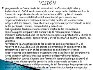 El programa de enfermería de la Universidad de Ciencias Aplicadas y
Ambientales U.D.C.A será reconocido por el compromiso institucional en la
formación de profesionales de enfermería científica y técnicamente
preparados, con sensibilidad social y ambiental, para asumir sus
responsabilidades profesionales enmarcadas dentro de la concepción
integral del ser humano, con énfasis en la promoción y protección de la salud
de las personas, familias, comunidades y colectivos.
Sus egresados tendrán el conocimiento amplio de los indicadores
epidemiológicos del país y del mundo y de la relación salud-trabajo-
ambiente-enfermedad, que les permitirá su ejercicio profesional y liberal en
espacios institucionales, comunitarios y otros escenarios dentro y fuera. de
Colombia.
Fortalecerá la Investigación de los docentes con la consolidación y el
registro en COLCIENCIAS de grupos de investigación que motiven a los
estudiantes a participar en los programas de semilleros y jóvenes
investigadores que permitan el reconocimiento académico del programa y a
la vez generen publicaciones que aporten al desarrollo profesional.
Consolidará un cuerpo docente con formación posgraduada que asumirá el
ofrecimiento de postgrados producto de la experiencia personal o la
adquirida en el desarrollo del programa, de tal forma que hagan presencia en
el mercado laboral profesionales de enfermería actualizados en aspectos
 