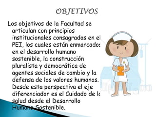 Los objetivos de la Facultad se
articulan con principios
institucionales consagrados en el
PEI, los cuales están enmarcados
en el desarrollo humano
sostenible, la construcción
pluralista y democrática de
agentes sociales de cambio y la
defensa de los valores humanos.
Desde esta perspectiva el eje
diferenciador es el Cuidado de la
salud desde el Desarrollo
Humano Sostenible.
 