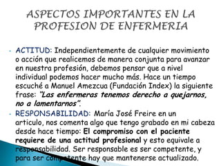 • ACTITUD: Independientemente de cualquier movimiento
o acción que realicemos de manera conjunta para avanzar
en nuestra profesión, debemos pensar que a nivel
individual podemos hacer mucho más. Hace un tiempo
escuché a Manuel Amezcua (Fundación Index) la siguiente
frase: “Las enfermeras tenemos derecho a quejarnos,
no a lamentarnos”.
• RESPONSABILIDAD: María José Freire en un
articulo, nos comenta algo que tengo grabado en mi cabeza
desde hace tiempo: El compromiso con el paciente
requiere de una actitud profesional y esto equivale a
responsabilidad. Ser responsable es ser competente, y
para ser competente hay que mantenerse actualizado.
 